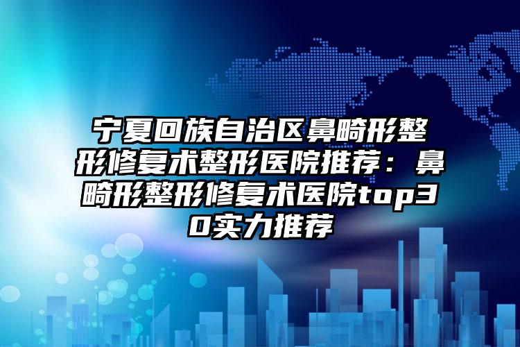 宁夏回族自治区鼻畸形整形修复术整形医院推荐：鼻畸形整形修复术医院top30实力推荐