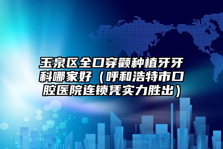 玉泉区全口穿颧种植牙牙科哪家好(呼和浩特市口腔医院连锁凭实力胜出)