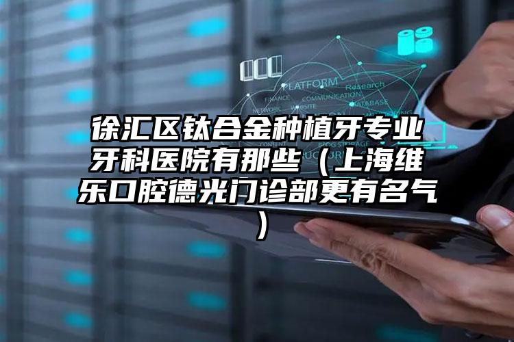 徐汇区钛合金种植牙专业牙科医院有那些（上海维乐口腔德光门诊部更有名气）