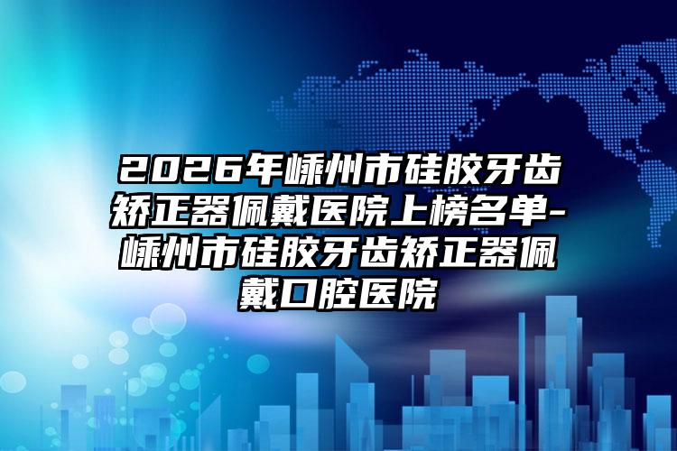 2026年嵊州市硅胶牙齿矫正器佩戴医院上榜名单-嵊州市硅胶牙齿矫正器佩戴口腔医院