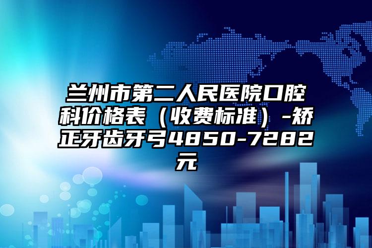兰州市第二人民医院口腔科价格表（收费标准）-矫正牙齿牙弓4850-7282元