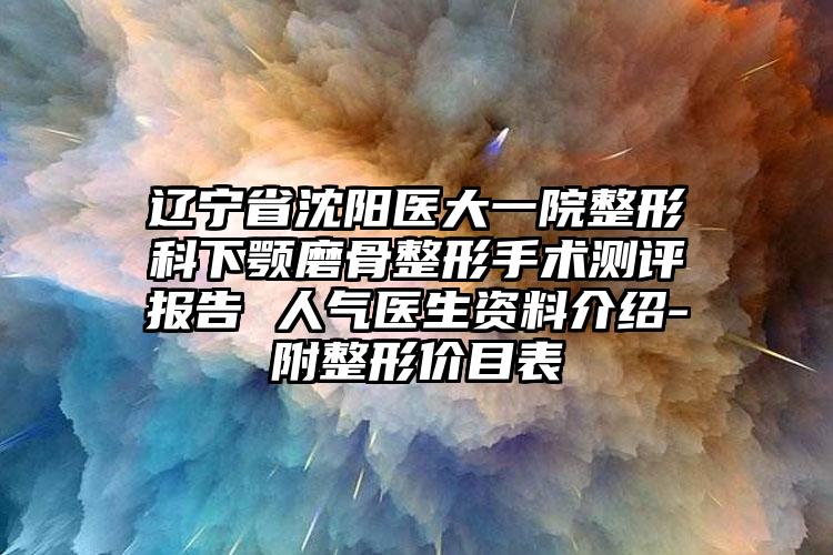 辽宁省沈阳医大一院整形科下颚磨骨整形手术测评报告 人气医生资料介绍-附整形价目表