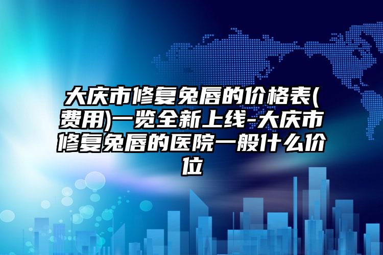 大庆市修复兔唇的价格表(费用)一览全新上线-大庆市修复兔唇的医院一般什么价位