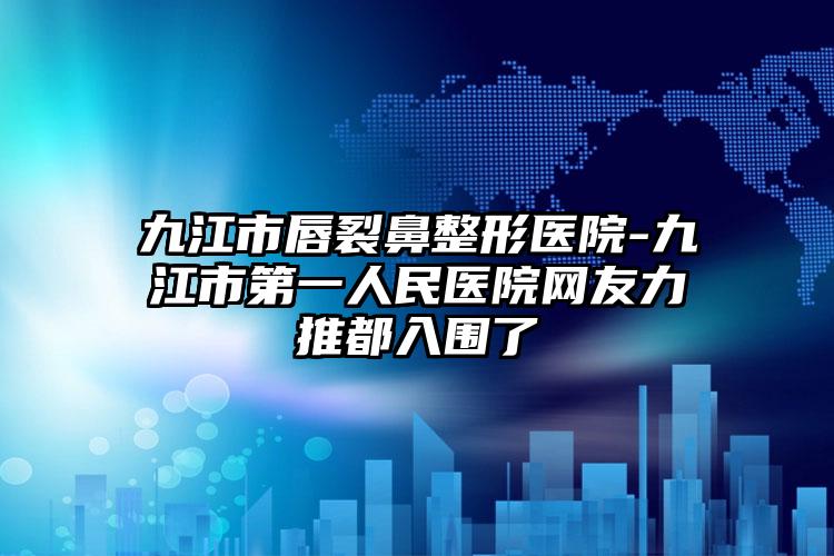 九江市唇裂鼻整形医院-九江市第一人民医院网友力推都入围了
