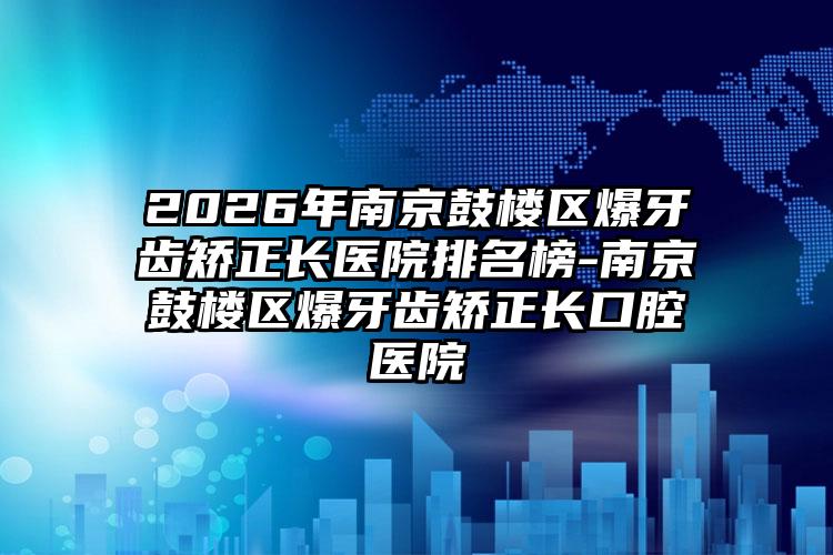 2026年南京鼓楼区爆牙齿矫正长医院排名榜-南京鼓楼区爆牙齿矫正长口腔医院