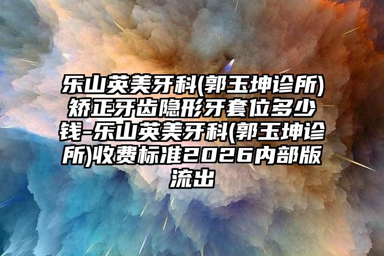 乐山英美牙科(郭玉坤诊所)矫正牙齿隐形牙套位多少钱-乐山英美牙科(郭玉坤诊所)收费标准2026内部版流出