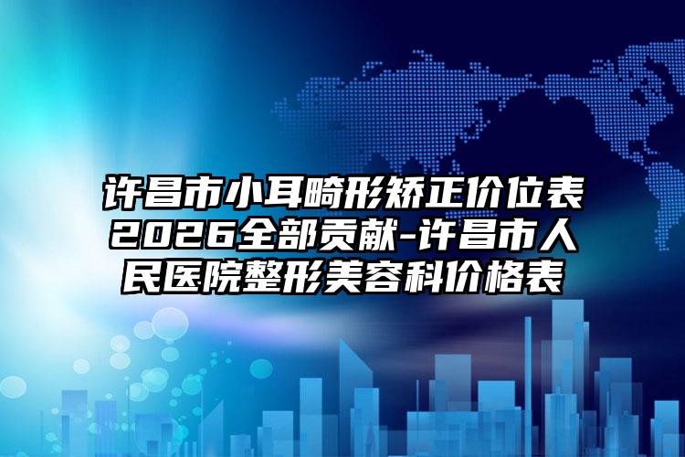 许昌市小耳畸形矫正价位表2026全部贡献-许昌市人民医院整形美容科价格表