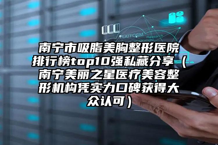南宁市吸脂美胸整形医院排行榜top10强私藏分享（南宁美丽之星医疗美容整形机构凭实力口碑获得大众认可）