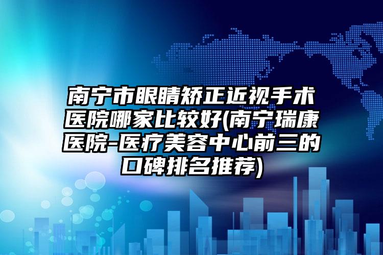 南宁市眼睛矫正近视手术医院哪家比较好(南宁瑞康医院-医疗美容中心前三的口碑排名推荐)