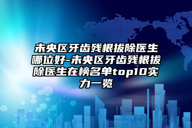 未央区牙齿残根拔除医生哪位好-未央区牙齿残根拔除医生在榜名单top10实力一览
