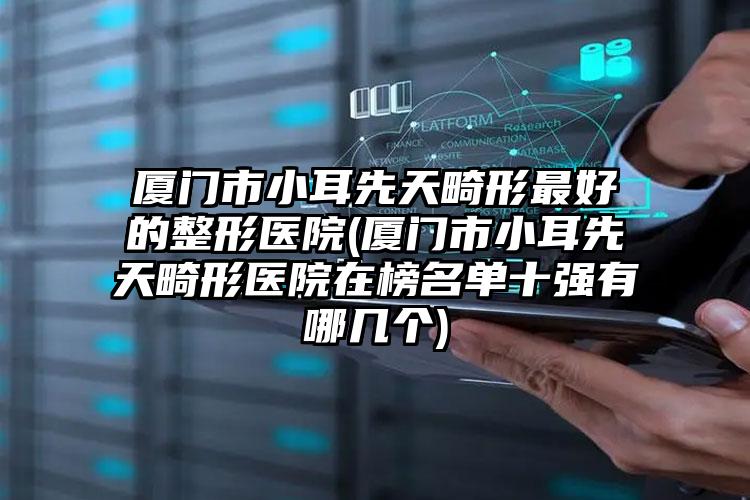 厦门市小耳先天畸形最好的整形医院(厦门市小耳先天畸形医院在榜名单十强有哪几个)