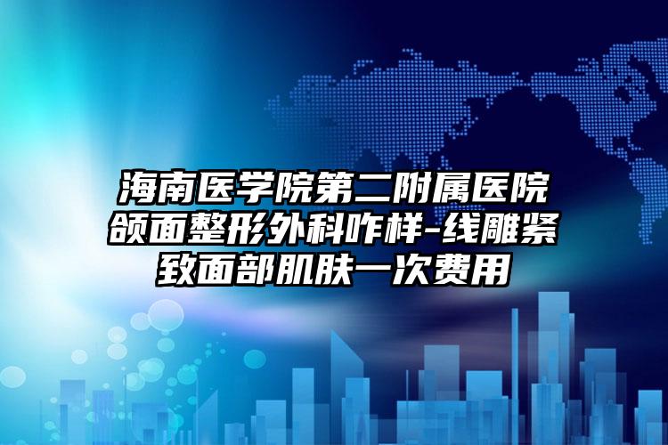 海南医学院第二附属医院颌面整形外科咋样-线雕紧致面部肌肤一次费用