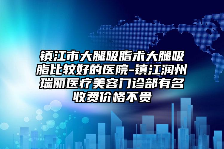 镇江市大腿吸脂术大腿吸脂比较好的医院-镇江润州瑞丽医疗美容门诊部有名收费价格不贵