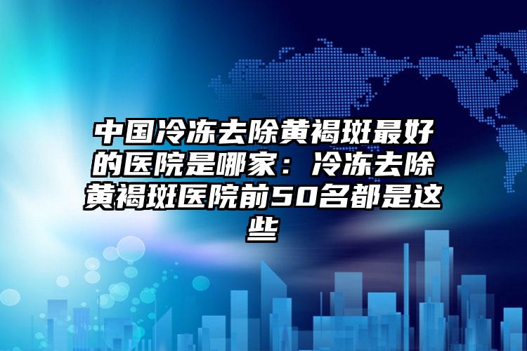 中国冷冻去除黄褐斑最好的医院是哪家：冷冻去除黄褐斑医院前50名都是这些