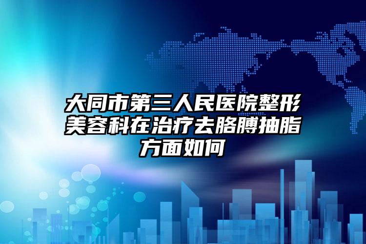 大同市第三人民医院整形美容科在治疗去胳膊抽脂方面如何