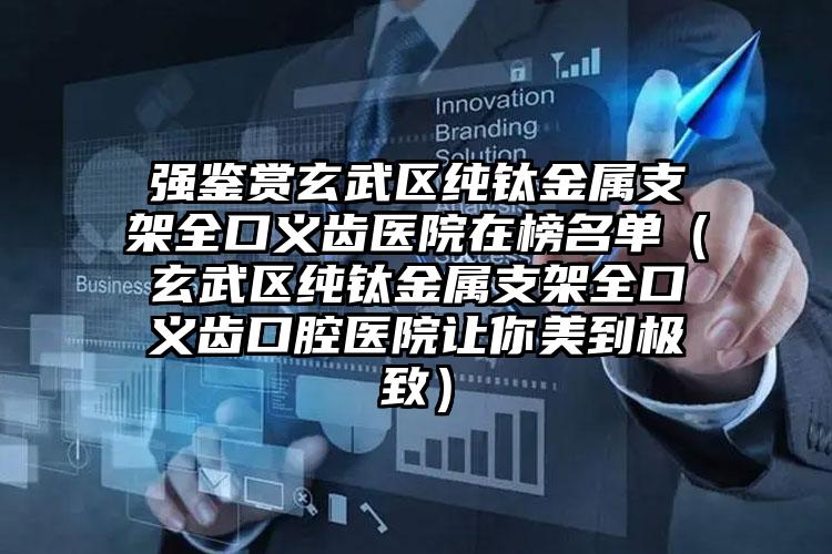 强鉴赏玄武区纯钛金属支架全口义齿医院在榜名单（玄武区纯钛金属支架全口义齿口腔医院让你美到极致）