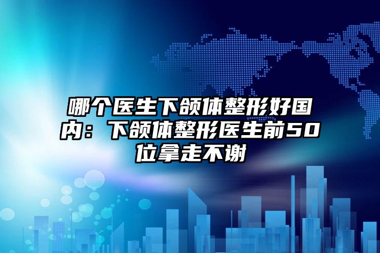 哪个医生下颌体整形好国内：下颌体整形医生前50位拿走不谢