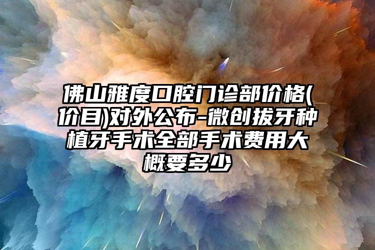 佛山雅度口腔门诊部价格(价目)对外公布-微创拔牙种植牙手术全部手术费用大概要多少