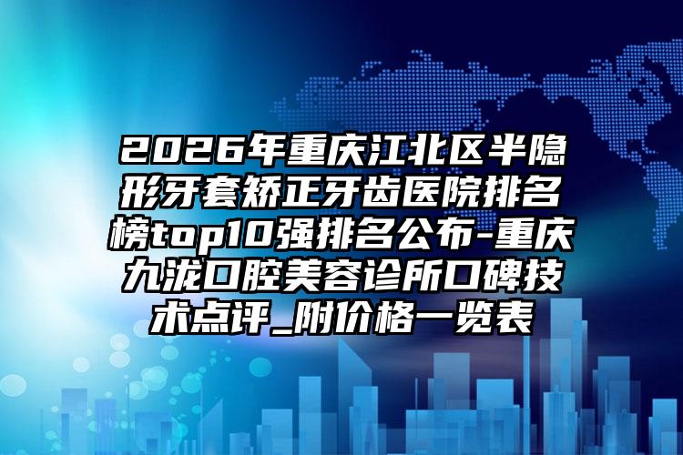 2026年重庆江北区半隐形牙套矫正牙齿医院排名榜top10强排名公布-重庆九泷口腔美容诊所口碑技术点评_附价格一览表