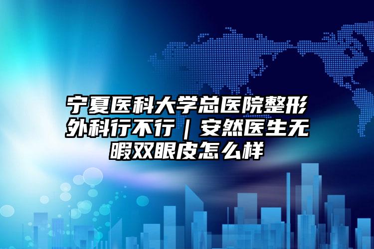宁夏医科大学总医院整形外科行不行｜安然医生无暇双眼皮怎么样