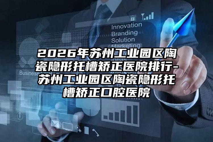 2026年苏州工业园区陶瓷隐形托槽矫正医院排行-苏州工业园区陶瓷隐形托槽矫正口腔医院