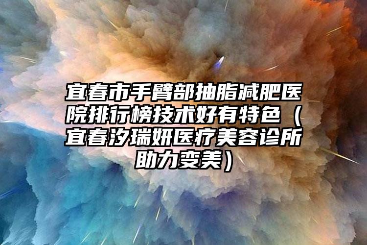宜春市手臂部抽脂减肥医院排行榜技术好有特色（宜春汐瑞妍医疗美容诊所助力变美）