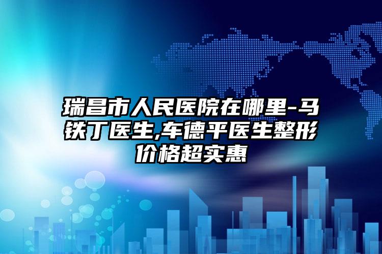 瑞昌市人民医院在哪里-马铁丁医生,车德平医生整形价格超实惠