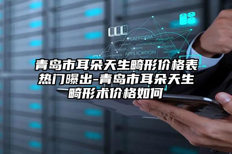 青岛市耳朵天生畸形价格表热门曝出-青岛市耳朵天生畸形术价格如何