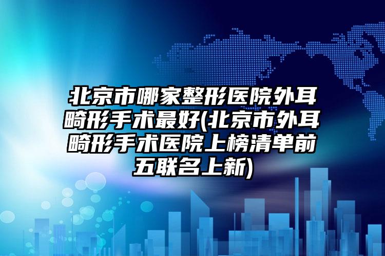 北京市哪家整形医院外耳畸形手术最好(北京市外耳畸形手术医院上榜清单前五联名上新)