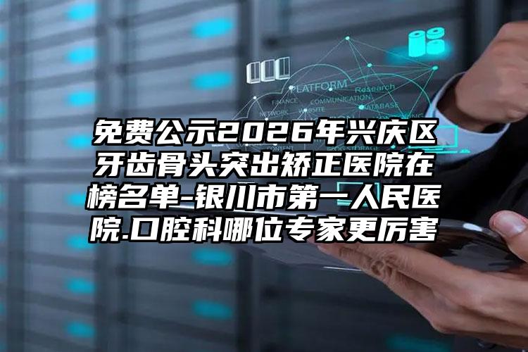免费公示2026年兴庆区牙齿骨头突出矫正医院在榜名单-银川市第一人民医院.口腔科哪位专家更厉害