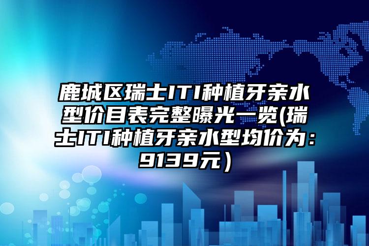 鹿城区瑞士ITI种植牙亲水型价目表完整曝光一览(瑞士ITI种植牙亲水型均价为：9139元）