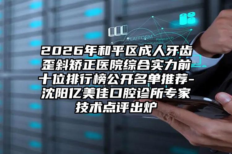 2026年和平区成人牙齿歪斜矫正医院综合实力前十位排行榜公开名单推荐-沈阳亿美佳口腔诊所专家技术点评出炉
