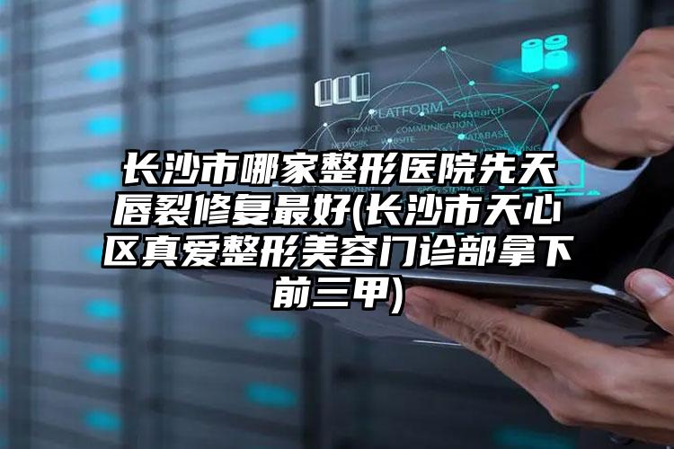 长沙市哪家整形医院先天唇裂修复最好(长沙市天心区真爱整形美容门诊部拿下前三甲)