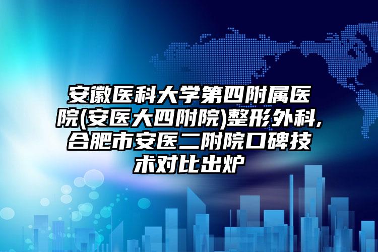 安徽医科大学第四附属医院(安医大四附院)整形外科,合肥市安医二附院口碑技术对比出炉