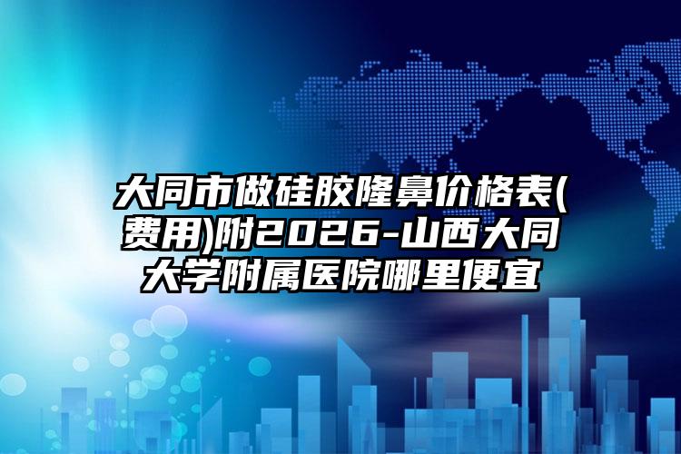 大同市做硅胶隆鼻价格表(费用)附2026-山西大同大学附属医院哪里便宜