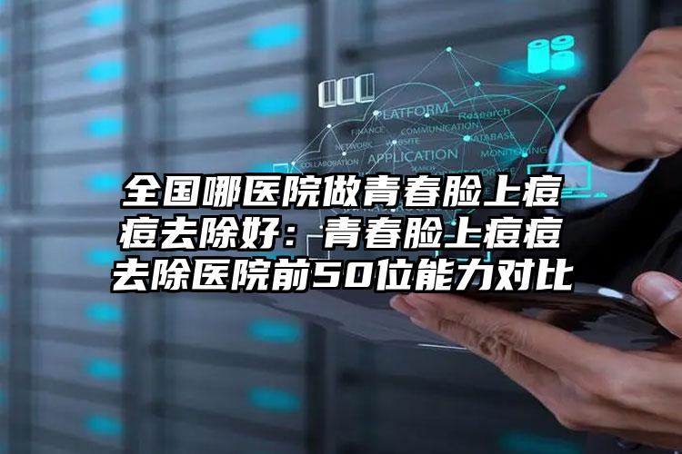 全国哪医院做青春脸上痘痘去除好:青春脸上痘痘去除医院前50位能力对比