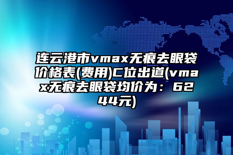 连云港市vmax无痕去眼袋价格表(费用)C位出道(vmax无痕去眼袋均价为：6244元)