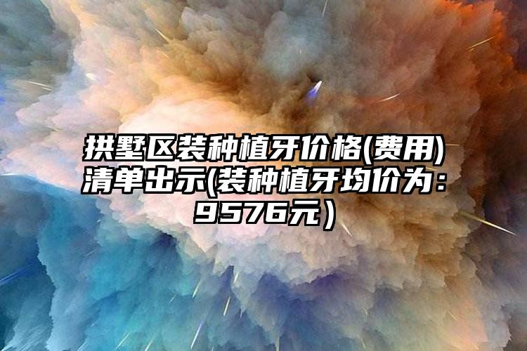 拱墅区装种植牙价格(费用)清单出示(装种植牙均价为：9576元）