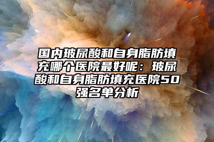 国内玻尿酸和自身脂肪填充哪个医院最好呢：玻尿酸和自身脂肪填充医院50强名单分析