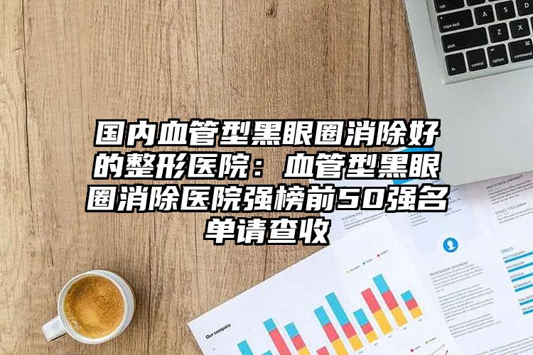 国内血管型黑眼圈消除好的整形医院：血管型黑眼圈消除医院强榜前50强名单请查收