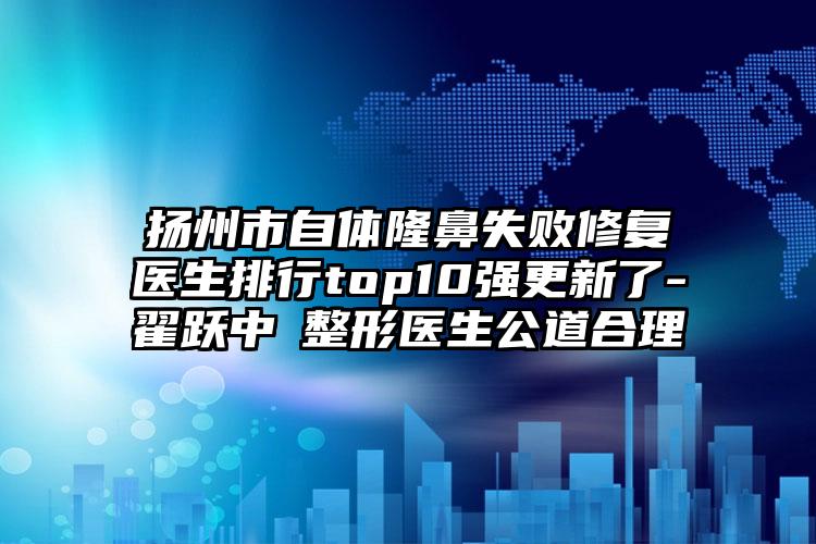 扬州市自体隆鼻失败修复医生排行top10强更新了-翟跃中‌整形医生公道合理