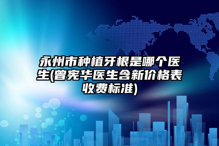 永州市种植牙根是哪个医生(曾宪华医生含新价格表收费标准)