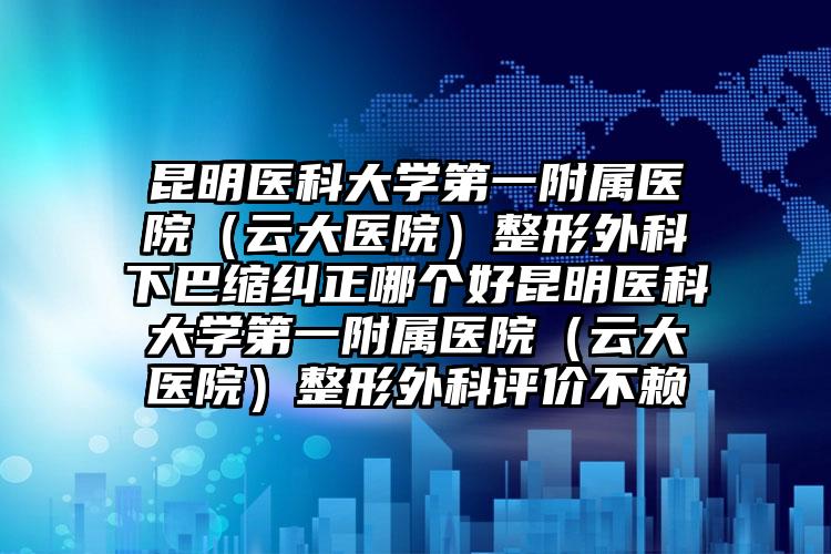 昆明医科大学第一附属医院（云大医院）整形外科下巴缩纠正哪个好昆明医科大学第一附属医院（云大医院）整形外科评价不赖