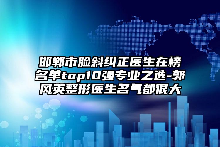 邯郸市脸斜纠正医生在榜名单top10强专业之选-郭风英整形医生名气都很大