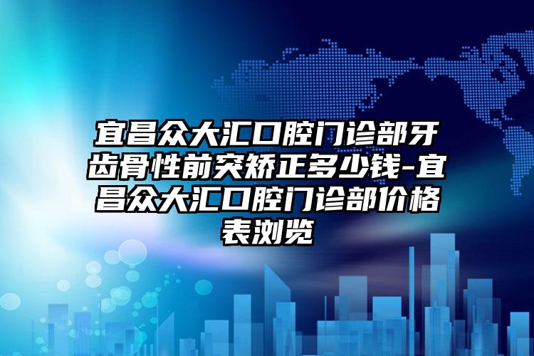 宜昌众大汇口腔门诊部牙齿骨性前突矫正多少钱-宜昌众大汇口腔门诊部价格表浏览
