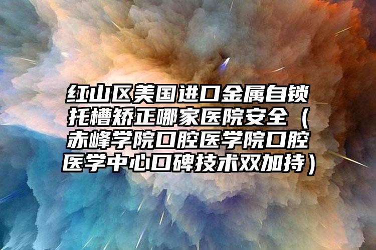 红山区美国进口金属自锁托槽矫正哪家医院安全（赤峰学院口腔医学院口腔医学中心口碑技术双加持）