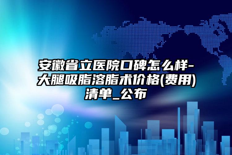 安徽省立医院口碑怎么样-大腿吸脂溶脂术价格(费用)清单_公布
