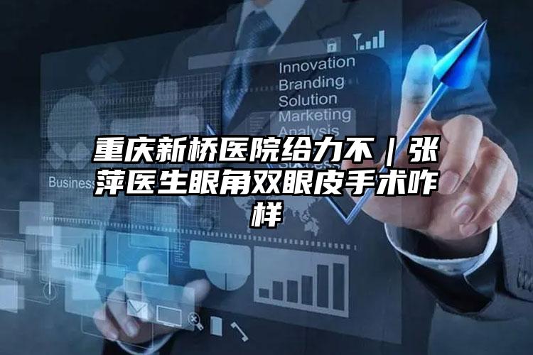 重庆新桥医院给力不｜张萍医生眼角双眼皮手术咋样