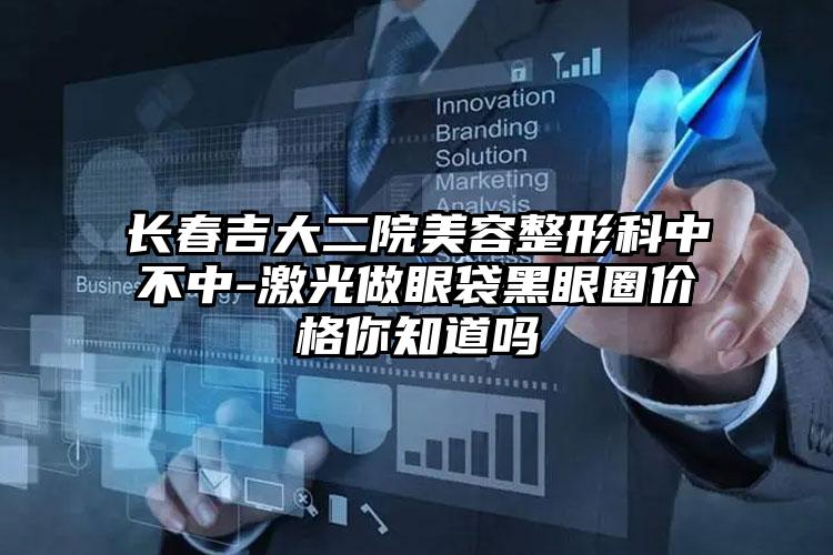 长春吉大二院美容整形科中不中-激光做眼袋黑眼圈价格你知道吗