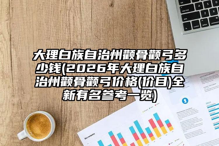 大理白族自治州颧骨颧弓多少钱(2026年大理白族自治州颧骨颧弓价格(价目)全新有名参考一览)